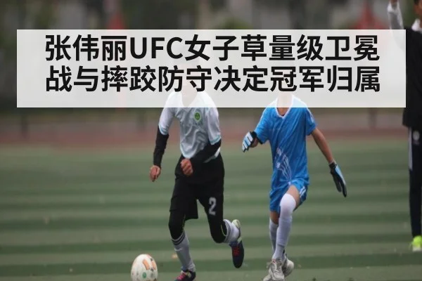 张伟丽UFC女子草量级卫冕战与摔跤防守决定冠军归属