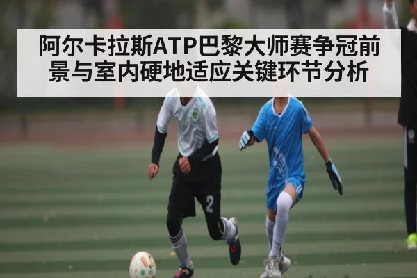 阿尔卡拉斯ATP巴黎大师赛争冠前景与室内硬地适应关键环节分析