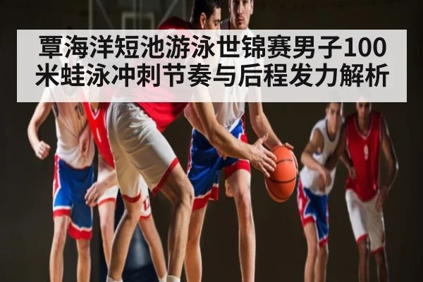 覃海洋短池游泳世锦赛男子100米蛙泳冲刺节奏与后程发力解析